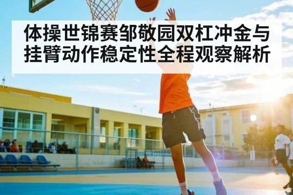 体操世锦赛邹敬园双杠冲金与挂臂动作稳定性全程观察解析