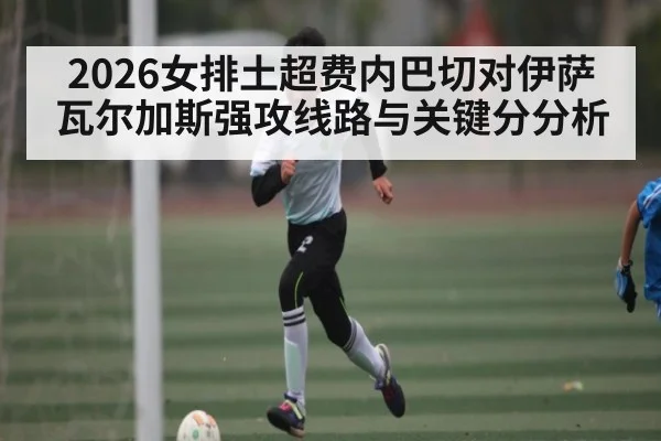 2026女排土超费内巴切对伊萨 瓦尔加斯强攻线路与关键分分析