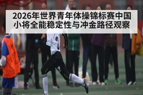 2026年世界青年体操锦标赛中国小将全能稳定性与冲金路径观察