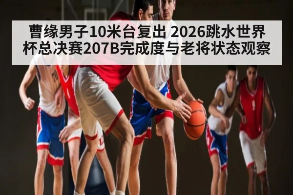 曹缘男子10米台复出 2026跳水世界杯总决赛207B完成度与老将状态观察